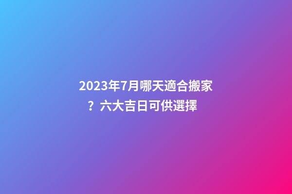 2023年7月哪天適合搬家？六大吉日可供選擇